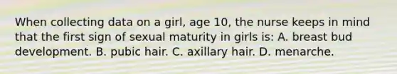 When collecting data on a girl, age 10, the nurse keeps in mind that the first sign of sexual maturity in girls is: A. breast bud development. B. pubic hair. C. axillary hair. D. menarche.