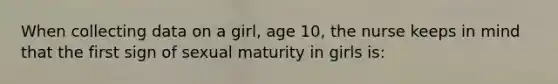 When collecting data on a girl, age 10, the nurse keeps in mind that the first sign of sexual maturity in girls is: