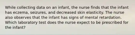 While collecting data on an infant, the nurse finds that the infant has eczema, seizures, and decreased skin elasticity. The nurse also observes that the infant has signs of mental retardation. Which laboratory test does the nurse expect to be prescribed for the infant?