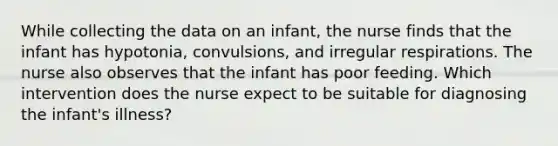 While collecting the data on an infant, the nurse finds that the infant has hypotonia, convulsions, and irregular respirations. The nurse also observes that the infant has poor feeding. Which intervention does the nurse expect to be suitable for diagnosing the infant's illness?