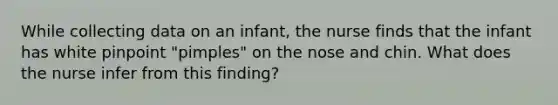 While collecting data on an infant, the nurse finds that the infant has white pinpoint "pimples" on the nose and chin. What does the nurse infer from this finding?