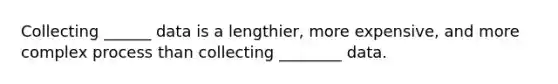 Collecting ______ data is a lengthier, more expensive, and more complex process than collecting ________ data.