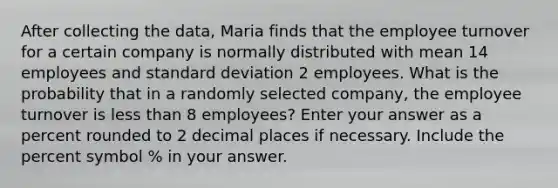 After collecting the data, Maria finds that the employee turnover for a certain company is normally distributed with mean 14 employees and standard deviation 2 employees. What is the probability that in a randomly selected company, the employee turnover is less than 8 employees? Enter your answer as a percent rounded to 2 decimal places if necessary. Include the percent symbol % in your answer.