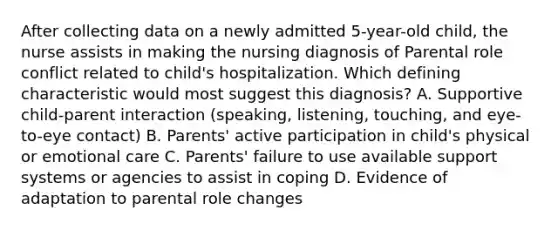 After collecting data on a newly admitted 5-year-old child, the nurse assists in making the nursing diagnosis of Parental role conflict related to child's hospitalization. Which defining characteristic would most suggest this diagnosis? A. Supportive child-parent interaction (speaking, listening, touching, and eye-to-eye contact) B. Parents' active participation in child's physical or emotional care C. Parents' failure to use available support systems or agencies to assist in coping D. Evidence of adaptation to parental role changes