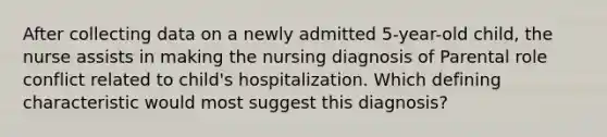 After collecting data on a newly admitted 5-year-old child, the nurse assists in making the nursing diagnosis of Parental role conflict related to child's hospitalization. Which defining characteristic would most suggest this diagnosis?