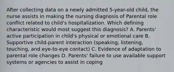 After collecting data on a newly admitted 5-year-old child, the nurse assists in making the nursing diagnosis of Parental role conflict related to child's hospitalization. Which defining characteristic would most suggest this diagnosis? A. Parents' active participation in child's physical or emotional care B. Supportive child-parent interaction (speaking, listening, touching, and eye-to-eye contact) C. Evidence of adaptation to parental role changes D. Parents' failure to use available support systems or agencies to assist in coping