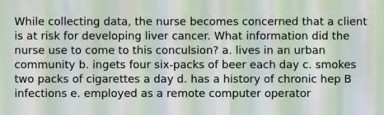 While collecting data, the nurse becomes concerned that a client is at risk for developing liver cancer. What information did the nurse use to come to this conculsion? a. lives in an urban community b. ingets four six-packs of beer each day c. smokes two packs of cigarettes a day d. has a history of chronic hep B infections e. employed as a remote computer operator