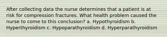 After collecting data the nurse determines that a patient is at risk for compression fractures. What health problem caused the nurse to come to this conclusion? a. Hypothyroidism b. Hyperthyroidism c. Hypoparathyroidism d. Hyperparathyroidism