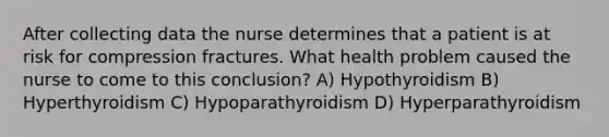 After collecting data the nurse determines that a patient is at risk for compression fractures. What health problem caused the nurse to come to this conclusion? A) Hypothyroidism B) Hyperthyroidism C) Hypoparathyroidism D) Hyperparathyroidism