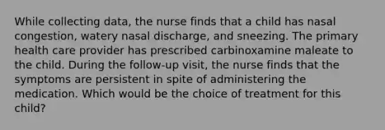 While collecting data, the nurse finds that a child has nasal congestion, watery nasal discharge, and sneezing. The primary health care provider has prescribed carbinoxamine maleate to the child. During the follow-up visit, the nurse finds that the symptoms are persistent in spite of administering the medication. Which would be the choice of treatment for this child?