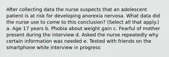 After collecting data the nurse suspects that an adolescent patient is at risk for developing anorexia nervosa. What data did the nurse use to come to this conclusion? (Select all that apply.) a. Age 17 years b. Phobia about weight gain c. Fearful of mother present during the interview d. Asked the nurse repeatedly why certain information was needed e. Texted with friends on the smartphone while interview in progress