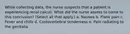 While collecting data, the nurse suspects that a patient is experiencing renal calculi. What did the nurse assess to come to this conclusion? (Select all that apply.) a. Nausea b. Flank pain c. Fever and chills d. Costovertebral tenderness e. Pain radiating to the genitalia