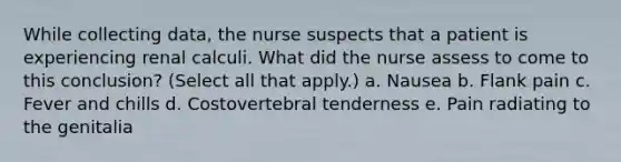 While collecting data, the nurse suspects that a patient is experiencing renal calculi. What did the nurse assess to come to this conclusion? (Select all that apply.) a. Nausea b. Flank pain c. Fever and chills d. Costovertebral tenderness e. Pain radiating to the genitalia