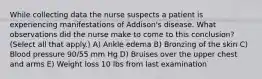 While collecting data the nurse suspects a patient is experiencing manifestations of Addison's disease. What observations did the nurse make to come to this conclusion? (Select all that apply.) A) Ankle edema B) Bronzing of the skin C) Blood pressure 90/55 mm Hg D) Bruises over the upper chest and arms E) Weight loss 10 lbs from last examination