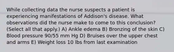 While collecting data the nurse suspects a patient is experiencing manifestations of Addison's disease. What observations did the nurse make to come to this conclusion? (Select all that apply.) A) Ankle edema B) Bronzing of the skin C) Blood pressure 90/55 mm Hg D) Bruises over the upper chest and arms E) Weight loss 10 lbs from last examination