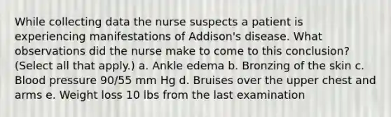 While collecting data the nurse suspects a patient is experiencing manifestations of Addison's disease. What observations did the nurse make to come to this conclusion? (Select all that apply.) a. Ankle edema b. Bronzing of the skin c. Blood pressure 90/55 mm Hg d. Bruises over the upper chest and arms e. Weight loss 10 lbs from the last examination