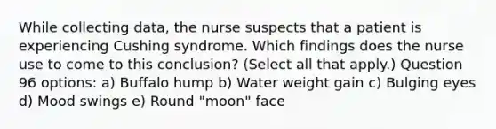 While collecting data, the nurse suspects that a patient is experiencing Cushing syndrome. Which findings does the nurse use to come to this conclusion? (Select all that apply.) Question 96 options: a) Buffalo hump b) Water weight gain c) Bulging eyes d) Mood swings e) Round "moon" face