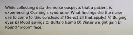 While collecting data the nurse suspects that a patient is experiencing Cushing's syndrome. What findings did the nurse use to come to this conclusion? (Select all that apply.) A) Bulging eyes B) Mood swings C) Buffalo hump D) Water weight gain E) Round "moon" face