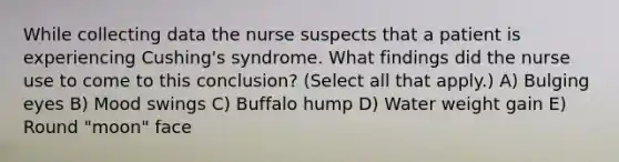 While collecting data the nurse suspects that a patient is experiencing Cushing's syndrome. What findings did the nurse use to come to this conclusion? (Select all that apply.) A) Bulging eyes B) Mood swings C) Buffalo hump D) Water weight gain E) Round "moon" face