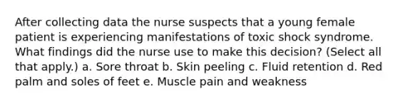 After collecting data the nurse suspects that a young female patient is experiencing manifestations of toxic shock syndrome. What findings did the nurse use to make this decision? (Select all that apply.) a. Sore throat b. Skin peeling c. Fluid retention d. Red palm and soles of feet e. Muscle pain and weakness