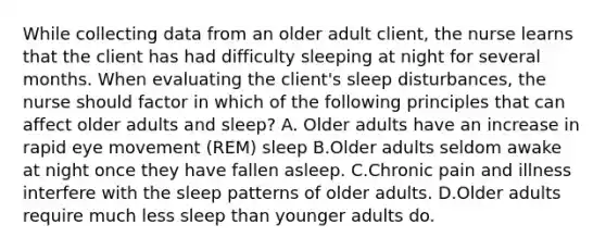 While collecting data from an older adult client, the nurse learns that the client has had difficulty sleeping at night for several months. When evaluating the client's sleep disturbances, the nurse should factor in which of the following principles that can affect older adults and sleep? A. Older adults have an increase in rapid eye movement (REM) sleep B.Older adults seldom awake at night once they have fallen asleep. C.Chronic pain and illness interfere with the sleep patterns of older adults. D.Older adults require much less sleep than younger adults do.