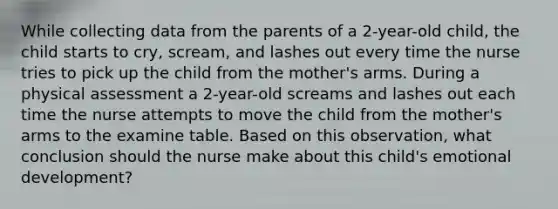 While collecting data from the parents of a 2-year-old child, the child starts to cry, scream, and lashes out every time the nurse tries to pick up the child from the mother's arms. During a physical assessment a 2-year-old screams and lashes out each time the nurse attempts to move the child from the mother's arms to the examine table. Based on this observation, what conclusion should the nurse make about this child's emotional development?