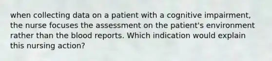 when collecting data on a patient with a cognitive impairment, the nurse focuses the assessment on the patient's environment rather than the blood reports. Which indication would explain this nursing action?