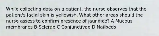 While collecting data on a patient, the nurse observes that the patient's facial skin is yellowish. What other areas should the nurse assess to confirm presence of jaundice? A Mucous membranes B Sclerae C Conjunctivae D Nailbeds