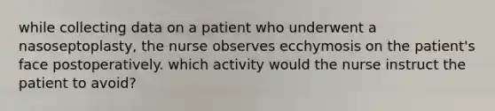 while collecting data on a patient who underwent a nasoseptoplasty, the nurse observes ecchymosis on the patient's face postoperatively. which activity would the nurse instruct the patient to avoid?