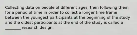 Collecting data on people of different ages, then following them for a period of time in order to collect a longer time frame between the youngest participants at the beginning of the study and the oldest participants at the end of the study is called a ________ research design.