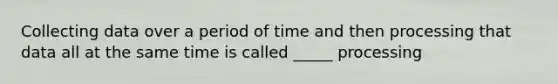 Collecting data over a period of time and then processing that data all at the same time is called _____ processing