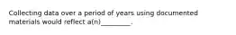 Collecting data over a period of years using documented materials would reflect a(n)_________.