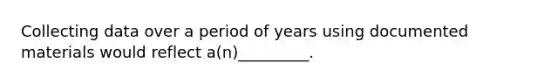 Collecting data over a period of years using documented materials would reflect a(n)_________.