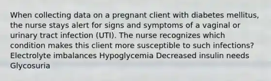 When collecting data on a pregnant client with diabetes mellitus, the nurse stays alert for signs and symptoms of a vaginal or urinary tract infection (UTI). The nurse recognizes which condition makes this client more susceptible to such infections? Electrolyte imbalances Hypoglycemia Decreased insulin needs Glycosuria