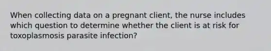 When collecting data on a pregnant client, the nurse includes which question to determine whether the client is at risk for toxoplasmosis parasite infection?