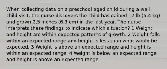 When collecting data on a preschool-aged child during a well-child visit, the nurse discovers the child has gained 12 lb (5.4 kg) and grown 2.5 inches (6.3 cm) in the last year. The nurse interprets these findings to indicate which situation? 1 Weight and height are within expected patterns of growth. 2 Weight falls within an expected range and height is less than what would be expected. 3 Weight is above an expected range and height is within an expected range. 4 Weight is below an expected range and height is above an expected range.