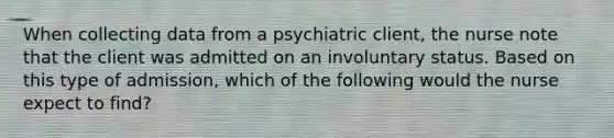 When collecting data from a psychiatric client, the nurse note that the client was admitted on an involuntary status. Based on this type of admission, which of the following would the nurse expect to find?