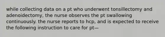 while collecting data on a pt who underwent tonsillectomy and adenoidectomy, the nurse observes the pt swallowing continuously. the nurse reports to hcp, and is expected to receive the following instruction to care for pt—