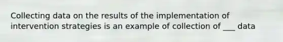 Collecting data on the results of the implementation of intervention strategies is an example of collection of ___ data