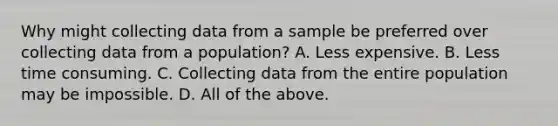 Why might collecting data from a sample be preferred over collecting data from a population? A. Less expensive. B. Less time consuming. C. Collecting data from the entire population may be impossible. D. All of the above.