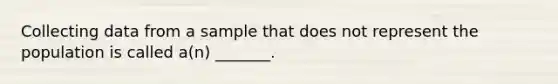 Collecting data from a sample that does not represent the population is called a(n) _______.