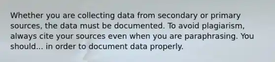 Whether you are collecting data from secondary or primary sources, the data must be documented. To avoid plagiarism, always cite your sources even when you are paraphrasing. You should... in order to document data properly.