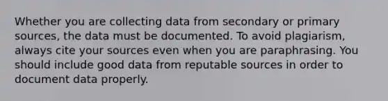 Whether you are collecting data from secondary or primary sources, the data must be documented. To avoid plagiarism, always cite your sources even when you are paraphrasing. You should include good data from reputable sources in order to document data properly.