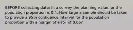 BEFORE collecting data: In a survey the planning value for the population proportion is 0.4. How large a sample should be taken to provide a 95% confidence interval for the population proportion with a margin of error of 0.06?