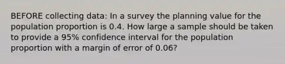 BEFORE collecting data: In a survey the planning value for the population proportion is 0.4. How large a sample should be taken to provide a 95% confidence interval for the population proportion with a margin of error of 0.06?