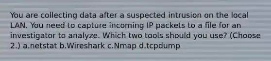 You are collecting data after a suspected intrusion on the local LAN. You need to capture incoming IP packets to a file for an investigator to analyze. Which two tools should you use? (Choose 2.) a.netstat b.Wireshark c.Nmap d.tcpdump