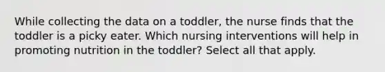 While collecting the data on a toddler, the nurse finds that the toddler is a picky eater. Which nursing interventions will help in promoting nutrition in the toddler? Select all that apply.