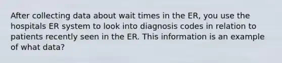 After collecting data about wait times in the ER, you use the hospitals ER system to look into diagnosis codes in relation to patients recently seen in the ER. This information is an example of what data?