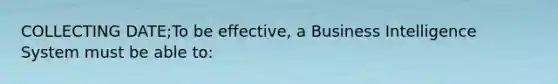 COLLECTING DATE;To be effective, a Business Intelligence System must be able to: