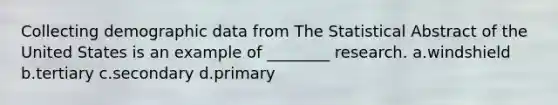 Collecting demographic data from The Statistical Abstract of the United States is an example of ________ research. a.windshield b.tertiary c.secondary d.primary